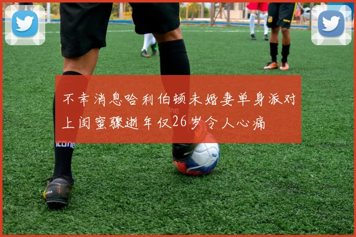 不幸消息哈利伯顿未婚妻单身派对上闺蜜骤逝年仅26岁令人心痛