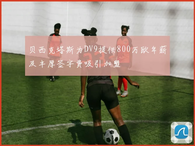 贝西克塔斯为DV9提供800万欧年薪及丰厚签字费吸引加盟