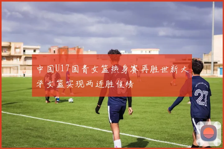 中国U17国青女篮热身赛再胜世新大学女篮实现两连胜佳绩
