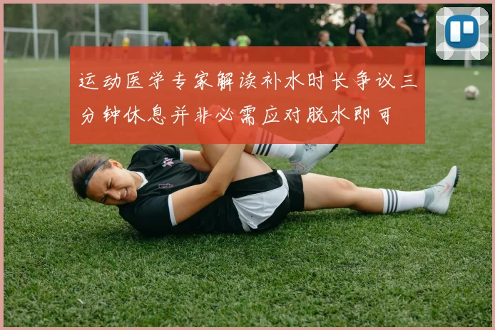 运动医学专家解读补水时长争议三分钟休息并非必需应对脱水即可