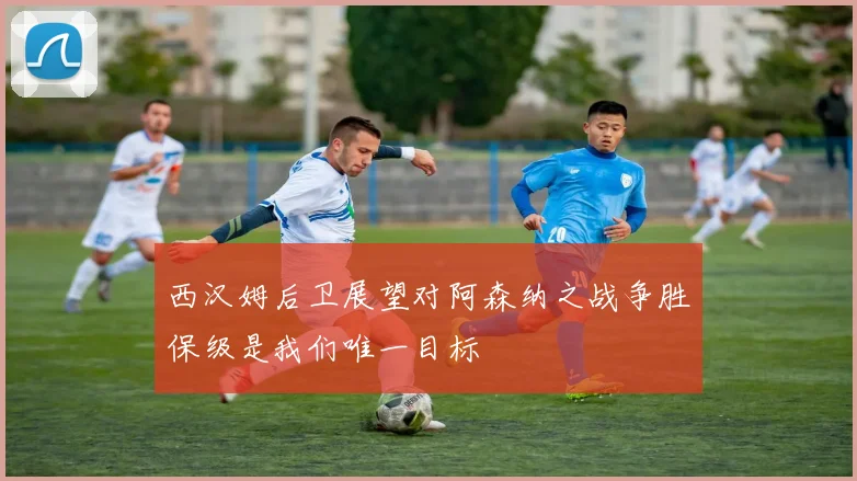 西汉姆后卫展望对阿森纳之战争胜保级是我们唯一目标