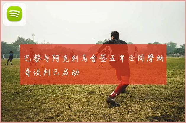 巴黎与阿克利乌舍签五年合同摩纳哥谈判已启动