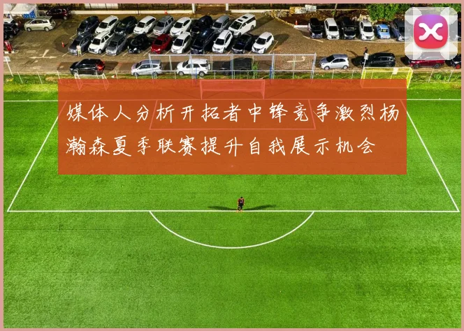媒体人分析开拓者中锋竞争激烈杨瀚森夏季联赛提升自我展示机会
