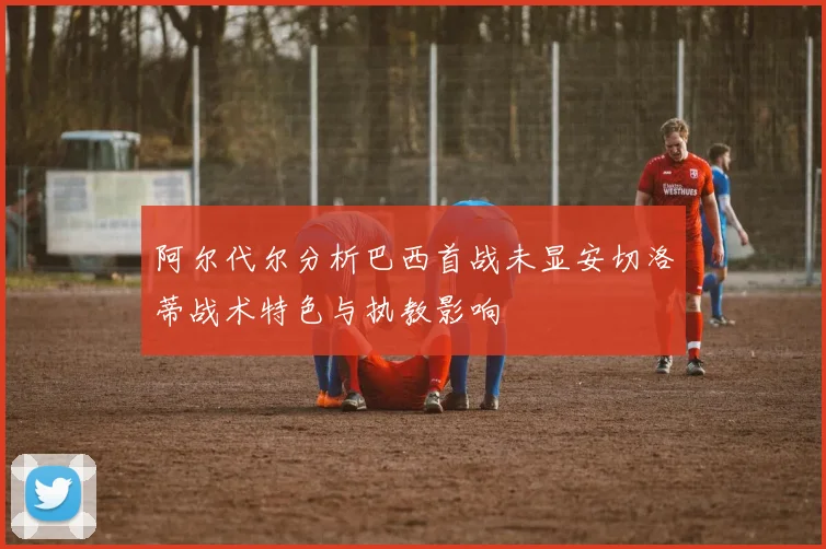 阿尔代尔分析巴西首战未显安切洛蒂战术特色与执教影响