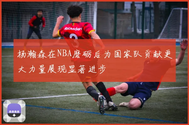 杨瀚森在NBA磨砺后为国家队贡献更大力量展现显著进步