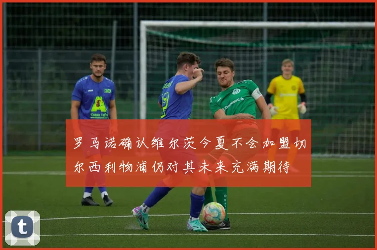 罗马诺确认维尔茨今夏不会加盟切尔西利物浦仍对其未来充满期待