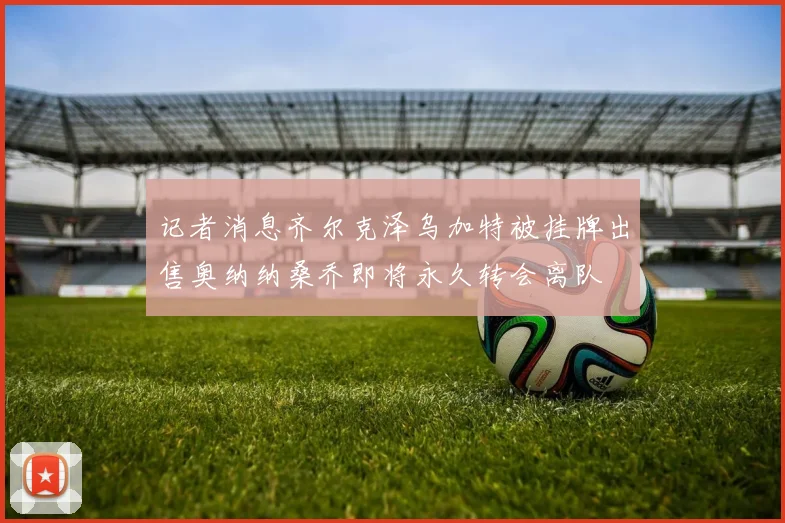 记者消息齐尔克泽乌加特被挂牌出售奥纳纳桑乔即将永久转会离队