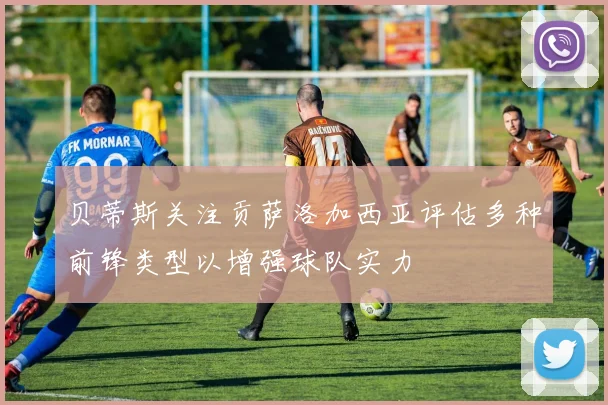 贝蒂斯关注贡萨洛加西亚评估多种前锋类型以增强球队实力