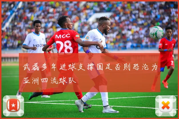 武磊多年进球支撑国足否则恐沦为亚洲四流球队