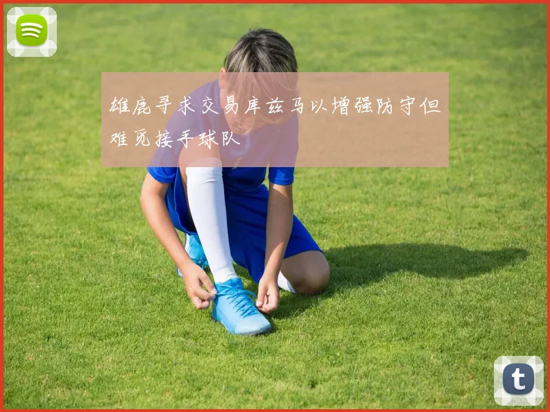 雄鹿寻求交易库兹马以增强防守但难觅接手球队